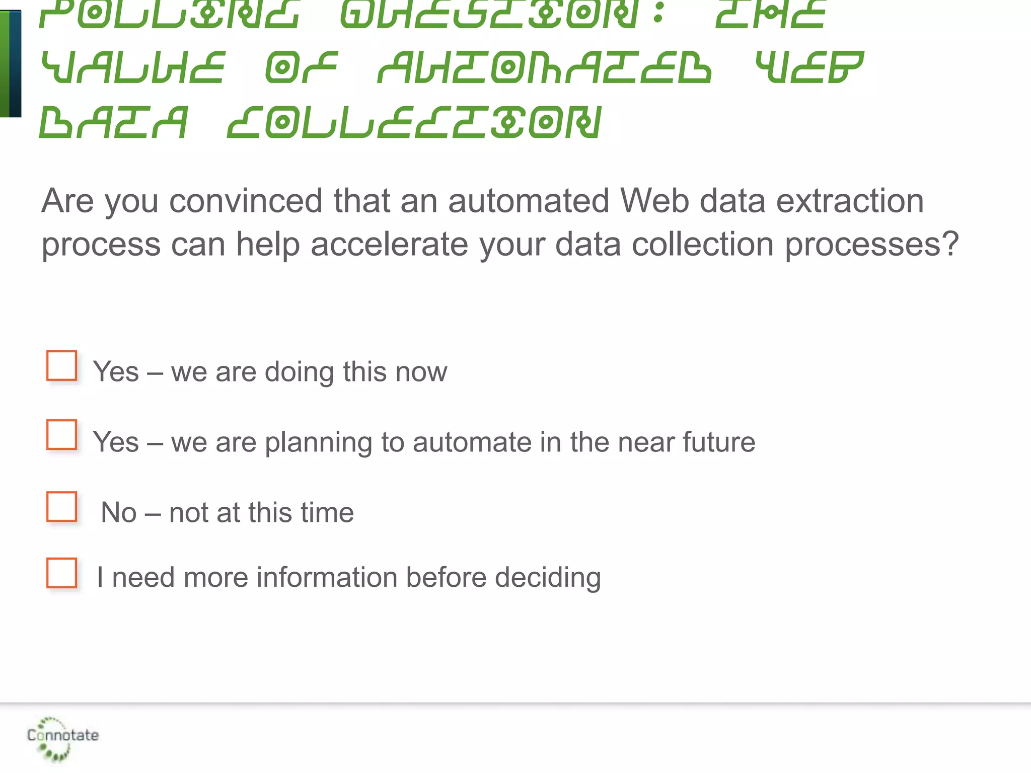 Polling Question: The
Value of Automated Web
Data Collection
Are you convinced that an automated Web data extraction
process can help accelerate your data collection processes?
Yes – we are doing this now
Yes – we are planning to automate in the near future
No – not at this time
I need more information before deciding
 