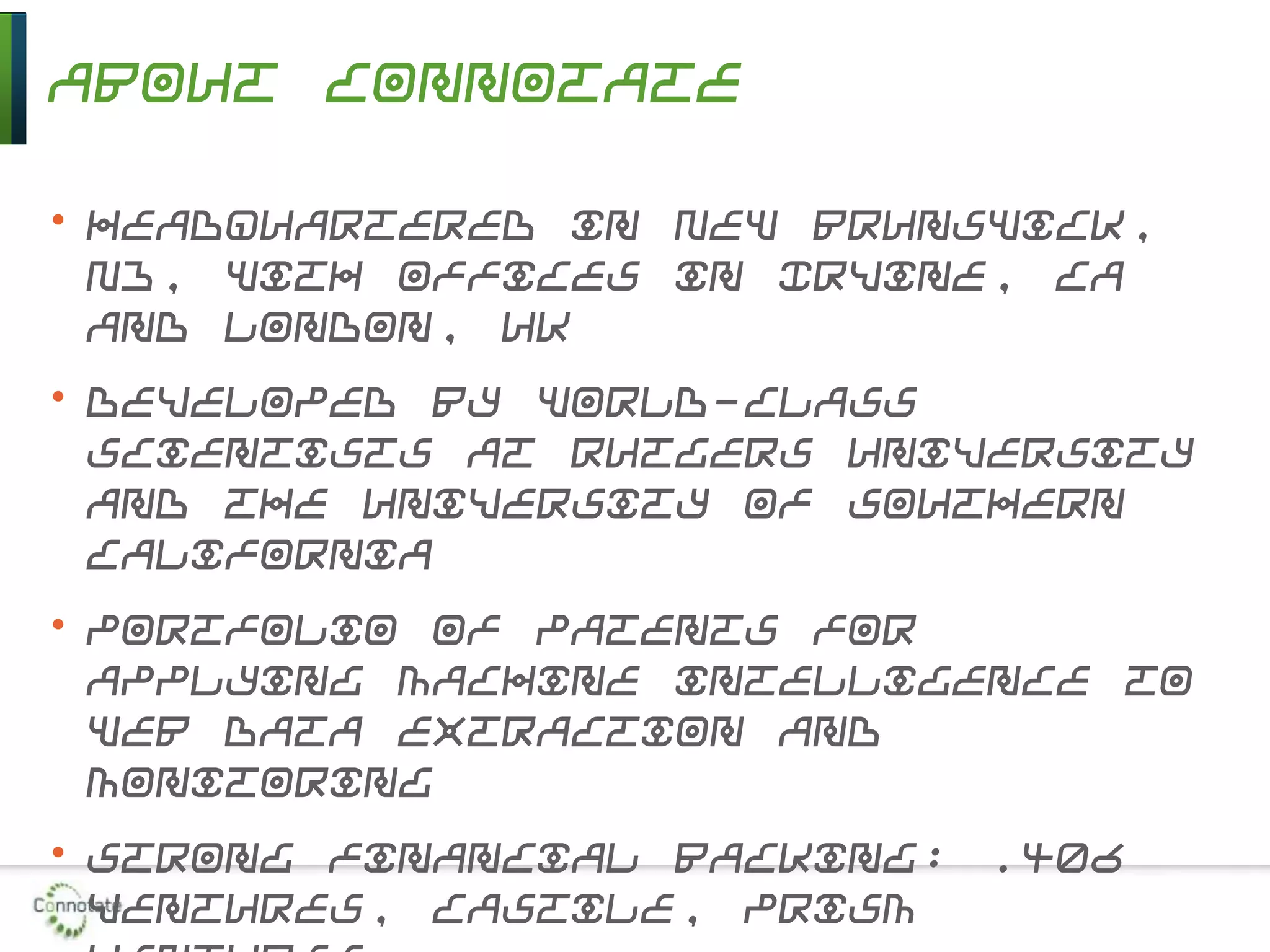About Connotate
• Headquartered in New Brunswick,
NJ, with offices in Irvine, CA
and London, UK
• Developed by world-class
scientists at Rutgers University
and the University of Southern
California
• Portfolio of patents for
applying machine intelligence to
Web data extraction and
monitoring
• Strong financial backing: .406
Ventures, Castile, Prism
 