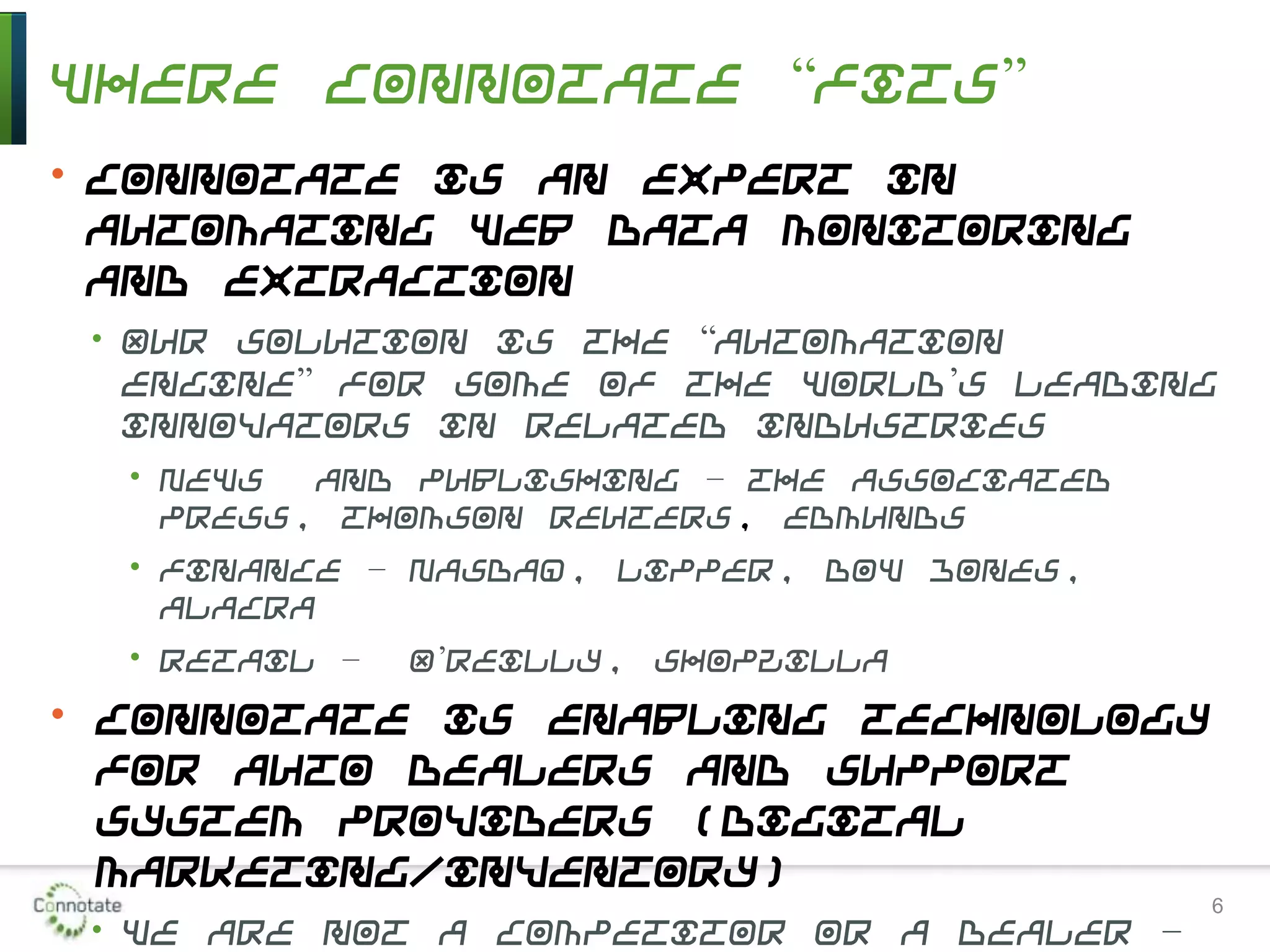 Where Connotate “Fits”
• Connotate is an expert in
automating Web data monitoring
and extraction
• Our solution is the “automation
engine” for some of the world’s leading
innovators in related industries
• News and publishing – the Associated
Press, Thomson Reuters, Edmunds
• Finance – Nasdaq, Lipper, Dow Jones,
Alacra
• Retail – O’Reilly, Shopzilla
• Connotate is enabling technology
for auto dealers and support
system providers (digital
marketing/inventory)
• We are not a competitor or a dealer –
6
 