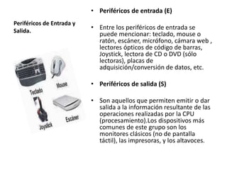 Periféricos de Entrada y 
Salida. 
• Periféricos de entrada (E) 
• Entre los periféricos de entrada se 
puede mencionar: teclado, mouse o 
ratón, escáner, micrófono, cámara web , 
lectores ópticos de código de barras, 
Joystick, lectora de CD o DVD (sólo 
lectoras), placas de 
adquisición/conversión de datos, etc. 
• Periféricos de salida (S) 
• Son aquellos que permiten emitir o dar 
salida a la información resultante de las 
operaciones realizadas por la CPU 
(procesamiento).Los dispositivos más 
comunes de este grupo son los 
monitores clásicos (no de pantalla 
táctil), las impresoras, y los altavoces. 
 