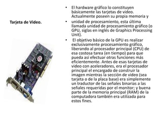 Tarjeta de Video. 
• El hardware gráfico lo constituyen 
básicamente las tarjetas de video. 
Actualmente poseen su propia memoria y 
• unidad de procesamiento, esta última 
llamada unidad de procesamiento gráfico (o 
GPU, siglas en inglés de Graphics Processing 
Unit). 
• El objetivo básico de la GPU es realizar 
exclusivamente procesamiento gráfico, 
liberando al procesador principal (CPU) de 
esa costosa tarea (en tiempo) para que 
pueda así efectuar otras funciones más 
eficientemente. Antes de esas tarjetas de 
video con aceleradores, era el procesador 
principal el encargado de construir la 
imagen mientras la sección de video (sea 
tarjeta o de la placa base) era simplemente 
un traductor de las señales binarias a las 
señales requeridas por el monitor; y buena 
parte de la memoria principal (RAM) de la 
computadora también era utilizada para 
estos fines. 
 