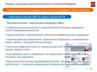 Реализация портала ПМП на уровне субъектов РФ Подходы и инструменты развития малого бизнеса в Российской Федерации Создание  единой информационной системы поддержки малого бизнеса отображение региональных и муниципальных программ поддержки малого предпринимательства представление и описание всех элементов инфраструктуры поддержки ведение реестра предприятий, получивших поддержку, и возможность подать заявку с помощью  online -очереди получение обратной связи от предпринимателей (комментирование, оценка, вопрос-ответ) расширенный поиск информации по параметрам: сфера деятельности, ситуация, вид документа база знаний по малому предпринимательству, путеводитель «Как начать свой бизнес» с полезной информацией в рамках региональной специфики Технологическая - портальная платформа  JBoss 