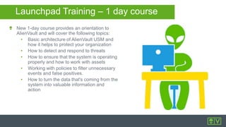 Launchpad Training – 1 day course
New 1-day course provides an orientation to
AlienVault and will cover the following topics:
• Basic architecture of AlienVault USM and
how it helps to protect your organization
• How to detect and respond to threats
• How to ensure that the system is operating
properly and how to work with assets
• Working with policies to filter unnecessary
events and false positives.
• How to turn the data that's coming from the
system into valuable information and
action
 
