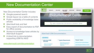 New Documentation Center
New Documentation Center includes:
Google-powered search
Simple layout via a table of contents
Public availability of knowledge base
articles
AlienVault look and feel
Easy export of documentation to PDF
for offline access
Access to knowledge base articles by
AlienVault Support
A direct link to documentation
supporting USM for AWS
www.alienvault.com/documentation
 