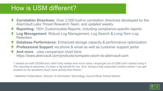 How is USM different?
Correlation Directives: Over 2,000 built-in correlation directives developed by the
AlienVault Labs Threat Research Team, and updated weekly
Reporting: 150+ Customizable Reports, including compliance-specific reports
Log Management: Robust Log Management, Log Search & Long-Term Log
Retention
Database Performance: Enhanced storage capacity & performance optimization
Professional Support via phone & email as well as customer support portal
And more…view comparison chart here:
https://www.alienvault.com/products/compare-ossim-to-alienvault-usm
“I started out with OSSIM and I didn’t fully realize how much value I would get out of USM until I started using it.
The reporting is awesome, it’s been a big benefit for me. And, having a fully supported solution means I can get
answers to my questions much more quickly than before.”
– Matthew Frederickson, Director of Information Technology, Council Rock School District
 