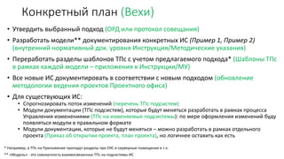 Конкретный план (Вехи)
• Утвердить выбранный подход (ОРД или протокол совещания)
• Разработать модели** документирования конкретных ИС (Пример 1, Пример 2)
(внутренний нормативный док. уровня Инструкция/Методические указания)
• Переработать разделы шаблонов ТПс с учетом предлагаемого подхода* (Шаблоны ТПс
в рамках каждой модели – приложения к Инструкции/МУ)
• Все новые ИС документировать в соответствии с новым подходом (обновление
методологии ведения проектов Проектного офиса)
• Для существующих ИС:
• Спрогнозировать поток изменений (перечень ТПс подсистем)
• Модули документации (ТПс подсистем), которые будут меняться разработать в рамках процесса
Управления изменениями (ТПс на изменяемые подсистемы): по мере оформления изменений буду
появляться модули в правильном формате
• Модули документации, которые не будут меняться – можно разработать в рамках отдельного
проекта (Приказ об открытии проекта, план проекта), но логичнее оставить как есть
* Например, в ТПс на Приложение пропадут разделы про СКС и серверные помещения и т.п.
** «Модель» - это совокупность взаимосвязанных ТПс на подсистемы ИС
 