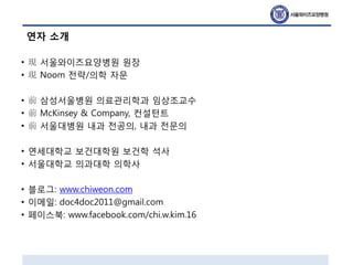 연자 소개
• 現 서울와이즈요양병원 원장
• 現 Noom 전략/의학 자문
• 前 삼성서울병원 의료관리학과 임상조교수
• 前 McKinsey & Company, 컨설턴트
• 前 서울대병원 내과 전공의, 내과 전문의
• 연세대학교 보건대학원 보건학 석사
• 서울대학교 의과대학 의학사
• 블로그: www.chiweon.com
• 이메일: doc4doc2011@gmail.com
• 페이스북: www.facebook.com/chi.w.kim.16
 