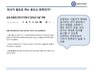 의사가 필요로 하는 용도는 판독인가?
초음파는 시술자가 제대로
실시하는 것이 중요하나
검사 방법을 교육받기
힘든 경우가 있음. 진단
보다는 제대로 검사를
실시할 수 있도록
도와주는 인공지능의
가치가 판독보다 높을 수
있음
 