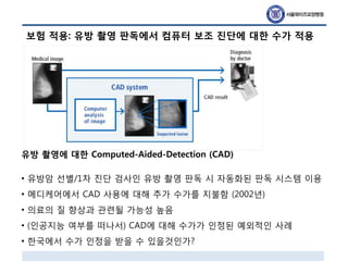 보험 적용: 유방 촬영 판독에서 컴퓨터 보조 진단에 대한 수가 적용
유방 촬영에 대한 Computed-Aided-Detection (CAD)
• 유방암 선별/1차 진단 검사인 유방 촬영 판독 시 자동화된 판독 시스템 이용
• 메디케어에서 CAD 사용에 대해 추가 수가를 지불함 (2002년)
• 의료의 질 향상과 관련될 가능성 높음
• (인공지능 여부를 떠나서) CAD에 대해 수가가 인정된 예외적인 사례
• 한국에서 수가 인정을 받을 수 있을것인가?
 
