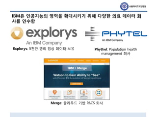 IBM은 인공지능의 영역을 확대시키기 위해 다양한 의료 데이터 회
사를 인수함
Explorys: 5천만 명의 임상 데이터 보유 Phythel: Population health
management 회사
Merge: 클라우드 기반 PACS 회사
 