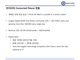 언더아머 Connected fitness 현황
• 계획된 전체 모습 달성: “I think we filled in a puzzle to a certain extent.”
• Largest digital health and fitness community with > 150 million users and
growing more than 100,000 every single day
• Revenue: $25~30 Mil (Endomondo + MyFitnessPal)
• Digital team
• 팀원: 440명 (2015년 9월 기준)
• 60명 (2013년) → 200명 (2014년)
• “even the biggest technology companies don't have a team this big
working on it”
 