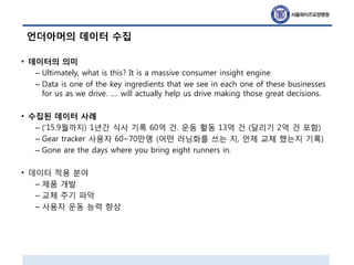 언더아머의 데이터 수집
• 데이터의 의미
– Ultimately, what is this? It is a massive consumer insight engine
– Data is one of the key ingredients that we see in each one of these businesses
for us as we drive. …. will actually help us drive making those great decisions.
• 수집된 데이터 사례
– (‘15.9월까지) 1년간 식사 기록 60억 건. 운동 활동 13억 건 (달리기 2억 건 포함)
– Gear tracker 사용자 60~70만명 (어떤 러닝화를 쓰는 지, 언제 교체 했는지 기록)
– Gone are the days where you bring eight runners in.
• 데이터 적용 분야
– 제품 개발
– 교체 주기 파악
– 사용자 운동 능력 향상
 