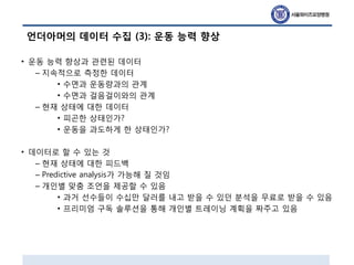 언더아머의 데이터 수집 (3): 운동 능력 향상
• 운동 능력 향상과 관련된 데이터
– 지속적으로 측정한 데이터
• 수면과 운동량과의 관계
• 수면과 걸음걸이와의 관계
– 현재 상태에 대한 데이터
• 피곤한 상태인가?
• 운동을 과도하게 한 상태인가?
• 데이터로 할 수 있는 것
– 현재 상태에 대한 피드백
– Predictive analysis가 가능해 질 것임
– 개인별 맞춤 조언을 제공할 수 있음
• 과거 선수들이 수십만 달러를 내고 받을 수 있던 분석을 무료로 받을 수 있음
• 프리미엄 구독 솔루션을 통해 개인별 트레이닝 계획을 짜주고 있음
 