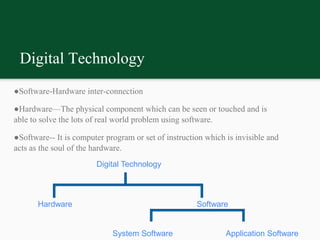 Digital Technology
●Software-Hardware inter-connection
●Hardware—The physical component which can be seen or touched and is
able to solve the lots of real world problem using software.
●Software-- It is computer program or set of instruction which is invisible and
acts as the soul of the hardware.
Digital Technology
Hardware Software
System Software Application Software
 