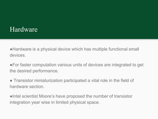 Hardware
●Hardware is a physical device which has multiple functional small
devices.
●For faster computation various units of devices are integrated to get
the desired performance.
● Transistor miniaturization participated a vital role in the field of
hardware section.
●Intel scientist Moore’s have proposed the number of transistor
integration year wise in limited physical space.
 