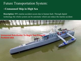 Future Transportation System:
●Unmanned Ship in High Sea
Description: 90% marine accident occurs due to human fault. Through digital
technology the whole system can be automatic which can reduce the marine accident.
Unmanned Sub-Hunter To Begin Test Program
Portland USA
 