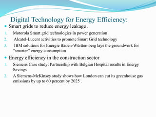 Digital Technology for Energy Efficiency:
 Smart grids to reduce energy leakage .
1. Motorola Smart grid technologies in power generation
2. Alcatel-Lucent activities to promote Smart Grid technology
3. IBM solutions for Energie Baden-Württemberg lays the groundwork for
“smarter” energy consumption
 Energy efficiency in the construction sector
1. Siemens Case study: Partnership with Belgian Hospital results in Energy
Savings
2. A Siemens-McKinsey study shows how London can cut its greenhouse gas
emissions by up to 60 percent by 2025 .
 