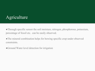 Agriculture
●Through specific sensor the soil moisture, nitrogen, phosphorous, potassium,
percentage of fossil etc. can be easily observed.
●The mineral combination helps for bowing specific crop under observed
constraints.
●Ground Water level detection for irrigation
 