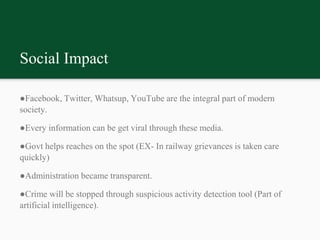 Social Impact
●Facebook, Twitter, Whatsup, YouTube are the integral part of modern
society.
●Every information can be get viral through these media.
●Govt helps reaches on the spot (EX- In railway grievances is taken care
quickly)
●Administration became transparent.
●Crime will be stopped through suspicious activity detection tool (Part of
artificial intelligence).
 