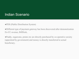 Indian Scenario
●PDS (Public Distribution System)
●Different type of payment gateway has been discovered after demonetization
Ex-CC-avenue, BillDesk,
●Paddy, sugarcane, potato etc are directly purchased by co-operative society
(appointed by government) and money is directly transferred to actual
beneficiary.
 