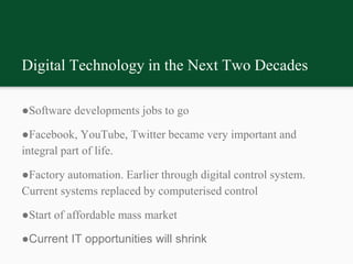 Digital Technology in the Next Two Decades
●Software developments jobs to go
●Facebook, YouTube, Twitter became very important and
integral part of life.
●Factory automation. Earlier through digital control system.
Current systems replaced by computerised control
●Start of affordable mass market
●Current IT opportunities will shrink
 