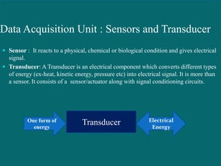 Data Acquisition Unit : Sensors and Transducer:
 Sensor : It reacts to a physical, chemical or biological condition and gives electrical
signal.
 Transducer: A Transducer is an electrical component which converts different types
of energy (ex-heat, kinetic energy, pressure etc) into electrical signal. It is more than
a sensor. It consists of a sensor/actuator along with signal conditioning circuits.
TransducerOne form of
energy
Electrical
Energy
 