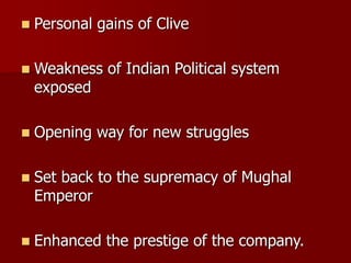  Personal gains of Clive
 Weakness of Indian Political system
exposed
 Opening way for new struggles
 Set back to the supremacy of Mughal
Emperor
 Enhanced the prestige of the company.
 