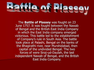 The Battle of Plassey was fought on 23
June 1757. It was fought between the Nawab
of Bengal and the British East India Company
in which the East India company emerged
victorious. This battle led to the establishment
of Company’s rule in South Asia. The battle
took place at Palashi, Bengal on the banks of
the Bhagirathi river, near Murshidabad, then
capital of the undivided Bengal. The two
forces of were Siraj-ud-Daulah, the last
independent Nawab of Bengal, and the British
East India Company.
 