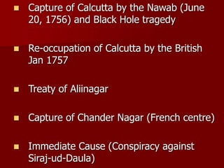  Capture of Calcutta by the Nawab (June
20, 1756) and Black Hole tragedy
 Re-occupation of Calcutta by the British
Jan 1757
 Treaty of Aliinagar
 Capture of Chander Nagar (French centre)
 Immediate Cause (Conspiracy against
Siraj-ud-Daula)
 