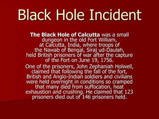Black Hole Incident
The Black Hole of Calcutta was a small
dungeon in the old Fort William,
at Calcutta, India, where troops of
the Nawab of Bengal, Siraj ud-Daulah,
held British prisoners of war after the capture
of the Fort on June 19, 1756.
One of the prisoners, John Zephaniah Holwell,
claimed that following the fall of the fort,
British and Anglo-Indian soldiers and civilians
were held overnight in conditions so cramped
that many died from suffocation, heat
exhaustion and crushing. He claimed that 123
prisoners died out of 146 prisoners held.
 