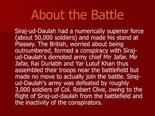 About the Battle
Siraj-ud-Daulah had a numerically superior force
(about 50,000 soldiers) and made his stand at
Plassey. The British, worried about being
outnumbered, formed a conspiracy with Siraj-
ud-Daulah's demoted army chief Mir Jafar. Mir
Jafar, Rai Durlabh and Yar Lutuf Khan thus
assembled their troops near the battlefield but
made no move to actually join the battle. Siraj-
ud-Daulah's army was defeated by roughly
3,000 soldiers of Col. Robert Clive, owing to the
flight of Siraj-ud-daulah from the battlefield and
the inactivity of the conspirators.
 