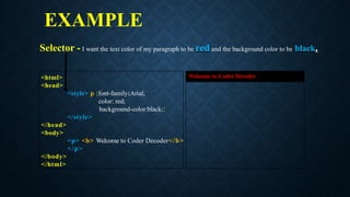 EXAMPLE
<html>
<head>
<style> p {font-family:Arial;
color: red;
background-color:black;}
</style>
</head>
<body>
<p> <b> Welcome to Coder Decoder</b>
</p>
</body>
</html>
Welcome to Coder Decoder
Selector - I want the text color of my paragraph to be red and the background color to be black.
 