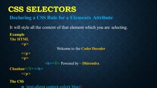 CSS SELECTORS
Declaring a CSS Rule for a Elements Attribute
It will style all the content of that element which you are selecting.
Example
The HTML
<p>
Welcome to the Coder Decoder
</p>
<p>
<b><i> Powered by – Dhirendra
Chauhan</i></b>
</p>
The CSS
 