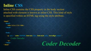 Inline CSS
Inline CSS contains the CSS property in the body section
attached with element is known as inline CSS. This kind of style
is specified within an HTML tag using the style attribute.
<html>
<head>
<title>Inline CSS</title>
</head>
<body>
<p style = "color:#009900; font-size:50px; font-style:italic; text-align:center;">
Coder Decoder
</p>
</body>
</html> Coder Decoder
 
