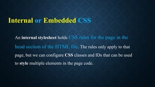 Internal or Embedded CSS
An internal stylesheet holds CSS rules for the page in the
head section of the HTML file. The rules only apply to that
page, but we can configure CSS classes and IDs that can be used
to style multiple elements in the page code.
 