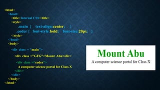 <html>
<head>
<title>Internal CSS</title>
<style>
.main { text-align:center; }
.coder { font-style:bold; font-size:20px; }
</style>
</head>
<body>
<div class = "main">
<div class ="GFG">Mount Abu</div>
<div class =“coder">
A computer science portal for Class X
</div>
</div>
</body>
</html>
 