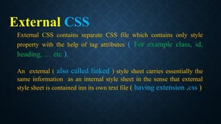 External CSS
External CSS contains separate CSS file which contains only style
property with the help of tag attributes ( For example class, id,
heading, … etc ).
An external ( also called linked ) style sheet carries essentially the
same information as an internal style sheet in the sense that external
style sheet is contained inn its own text file ( having extension .css )
 