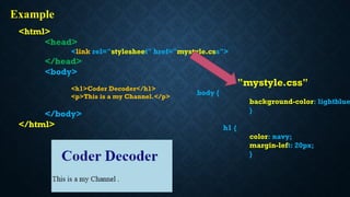 <html>
<head>
<link rel="stylesheet" href="mystyle.css">
</head>
<body>
<h1>Coder Decoder</h1>
<p>This is a my Channel.</p>
</body>
</html>
"mystyle.css"
body {
background-color: lightblue
}
h1 {
color: navy;
margin-left: 20px;
}
Example
 