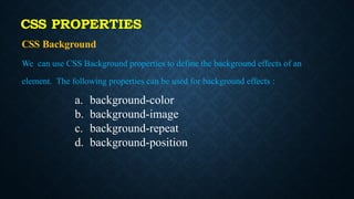 CSS PROPERTIES
CSS Background
We can use CSS Background properties to define the background effects of an
element. The following properties can be used for background effects :
a. background-color
b. background-image
c. background-repeat
d. background-position
 