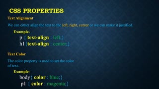 Text Alignment
We can either align the text to the left, right, center or we can make it justified.
Example-
p { text-align : left;}
h1{text-align : center;}
Text Color
The color property is used to set the color
of text.
Example-
body{ color : blue;}
p1 { color : magenta;}
CSS PROPERTIES
 