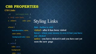 CSS Links
a { font-weight: bold; }
a : link { color: black; }
a : visited { color : gray;
}
a:hover {
text-decoration: none;
color: white;
background-color: navy;
}
a : active {
color: aqua;
background-
color : navy;
Styling Links
link - before a visit
visited - after it has been visited
hover - when your mouse is over it but you have
not clicked
active - you have clicked it and you have not yet
seen the new page
CSS PROPERTIES
 