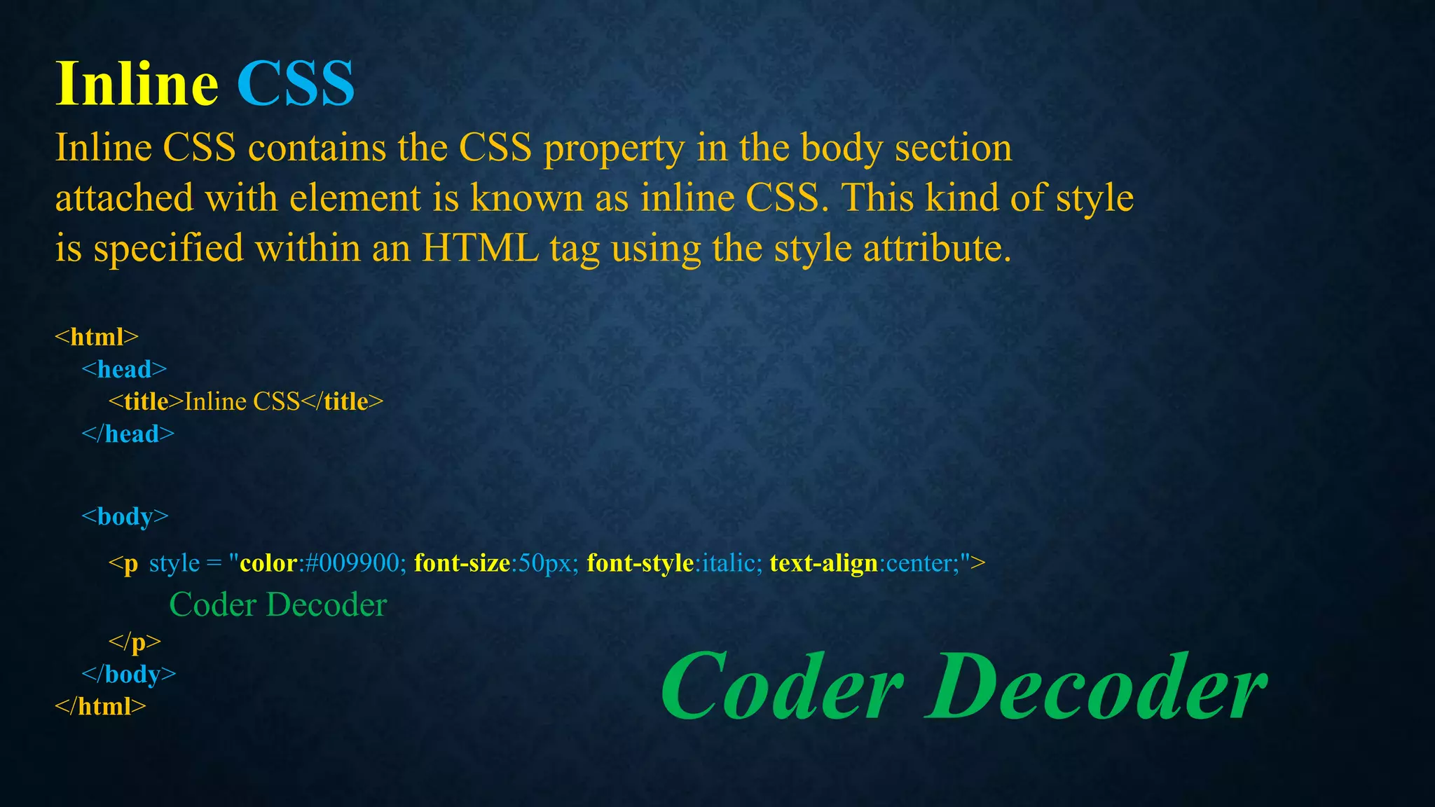 Inline CSS
Inline CSS contains the CSS property in the body section
attached with element is known as inline CSS. This kind of style
is specified within an HTML tag using the style attribute.
<html>
<head>
<title>Inline CSS</title>
</head>
<body>
<p style = "color:#009900; font-size:50px; font-style:italic; text-align:center;">
Coder Decoder
</p>
</body>
</html> Coder Decoder
 