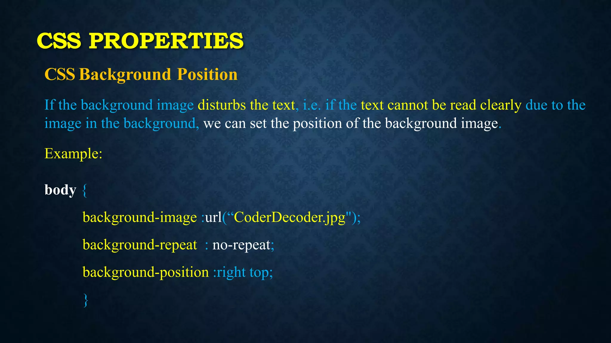 CSS Background Position
If the background image disturbs the text, i.e. if the text cannot be read clearly due to the
image in the background, we can set the position of the background image.
Example:
body {
background-image :url(“CoderDecoder.jpg");
background-repeat : no-repeat;
background-position :right top;
}
CSS PROPERTIES
 