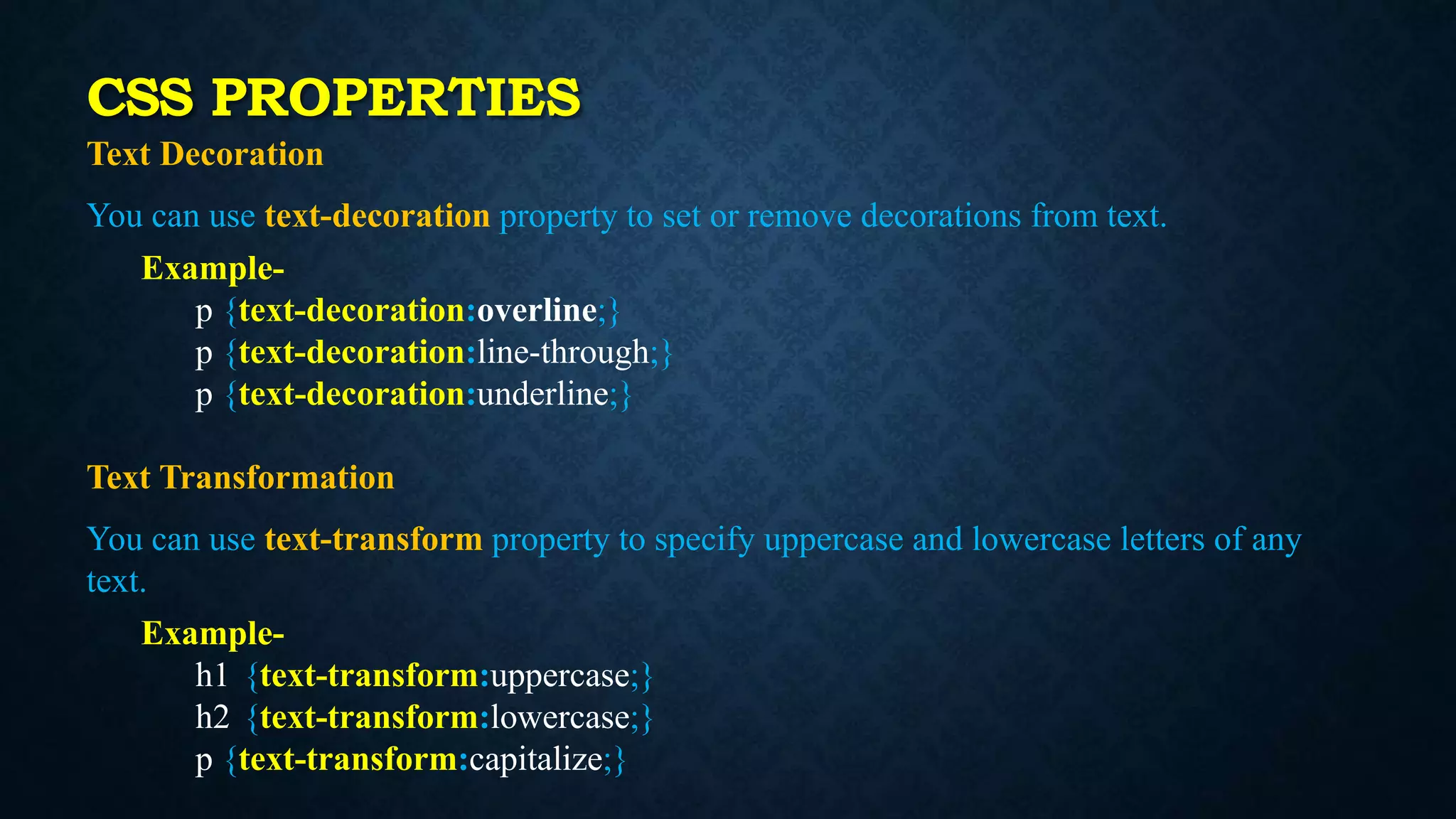 Text Decoration
You can use text-decoration property to set or remove decorations from text.
Example-
p {text-decoration:overline;}
p {text-decoration:line-through;}
p {text-decoration:underline;}
Text Transformation
You can use text-transform property to specify uppercase and lowercase letters of any
text.
Example-
h1 {text-transform:uppercase;}
h2 {text-transform:lowercase;}
p {text-transform:capitalize;}
CSS PROPERTIES
 