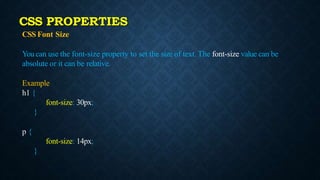 CSS Font Size
You can use the font-size property to set the size of text. The font-size value can be
absolute or it can be relative.
Example
h1 {
font-size: 30px;
}
p {
font-size: 14px;
}
CSS PROPERTIES
 