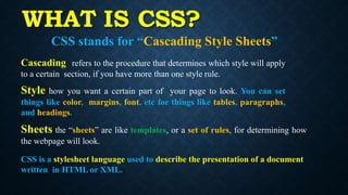 WHAT IS CSS?
CSS stands for “Cascading Style Sheets”
Cascading refers to the procedure that determines which style will apply
to a certain section, if you have more than one style rule.
Style how you want a certain part of your page to look. You can set
things like color, margins, font, etc for things like tables, paragraphs,
and headings.
Sheets the “sheets” are like templates, or a set of rules, for determining how
the webpage will look.
CSS is a stylesheet language used to describe the presentation of a document
written in HTML or XML.
 