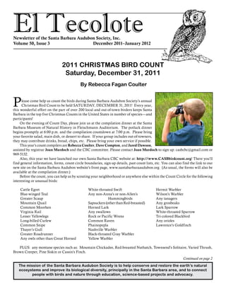 El TecoloteNewsletter of the Santa Barbara Audubon Society, Inc.
Volume 50, Issue 3				 December 2011–January 2012
The mission of the Santa Barbara Audubon Society is to help conserve and restore the earth’s natural
ecosystems and improve its biological diversity, principally in the Santa Barbara area, and to connect
people with birds and nature through education, science-based projects and advocacy.
Please come help us count the birds during Santa Barbara Audubon Society’s annual
Christmas Bird Count to be held SATURDAY, DECEMBER 31, 2011! Every year,
this wonderful effort on the part of over 200 local and out-of-town birders keeps Santa
Barbara in the top five Christmas Counts in the United States in number of species—and
participants!
On the evening of Count Day, please join us at the compilation dinner at the Santa
Barbara Museum of Natural History in Fleischmann Auditorium. The potluck dinner
begins promptly at 6:00 p.m. and the compilation countdown at 7:00 p.m. Please bring
your favorite salad, main dish, or dessert to share. If your group includes out-of-towners,
they may contribute drinks, bread, chips, etc. Please bring your own service if possible.
This year’s count compilers are Rebecca Coulter, Dave Compton, and Jared Dawson,
assisted by registrar Joan Murdoch and the CBC committee. Please contact Joan Murdoch to sign up: casbcbc@gmail.com or
969-5132.
Also, this year we have launched our own Santa Barbara CBC website at: http://www.CASBbirdcount.org! There you’ll
find general information, forms, count circle boundaries, sign-up details, past count lists, etc. You can also find the link to our
new site on the Santa Barbara Audubon website’s front page, www.santabarbaraaudubon.org (As usual, the forms will also be
available at the compilation dinner.)
Before the count, you can help us by scouting your neighborhood or anywhere else within the Count Circle for the following
interesting or unusual birds:
2011 CHRISTMAS BIRD COUNT
Saturday, December 31, 2011
By Rebecca Fagan Coulter
Cattle Egret
Blue-winged Teal
Greater Scaup
Mountain Quail
Common Moorhen
Virginia Rail
Lesser Yellowlegs
Long-billed Curlew
Common Snipe
Thayer’s Gull
Greater Roadrunner
Any owls other than Great Horned
White-throated Swift
Any non-Anna’s or non-Allen’s 	
			 Hummingbirds
Sapsuckers (other than Red-breasted)
Horned Lark
Any swallows
Rock or Pacific Wrens
Common Raven
Phainopepla
Nashville Warbler
Black-throated Gray Warbler
Yellow Warbler
Hermit Warbler
Wilson’s Warbler
Any tanagers
Any grosbeaks
Lark Sparrow
White-throated Sparrow
Tri-colored Blackbird
Any orioles
Lawrence’s Goldfinch
Continued on page 2
PLUS: any montane species such as: Mountain Chickadee, Red-breasted Nuthatch, Townsend’s Solitaire, Varied Thrush,
Brown Creeper, Pine Siskin or Cassin’s Finch.
 