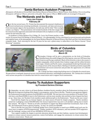 El Tecolote, February–March 2012Page 4
Santa Barbara Audubon Programs
All programs will take place at Farrand Hall, Santa Barbara Museum of Natural History, Mission Canyon, Santa Barbara. Free on-site parking.
All programs will begin at 7:30 p.m. and are free to the public. Doors open at 7:00 p.m. SBAS members are encouraged to bring guests.
Christopher Calonje will be give a presentation on the birds of Columbia.
Colombia boasts the world’s longest list of bird species, now over 1870 more than
North America and Europe combined. Much of this diversity is due to the country’s
complex topography, which includes three Andean ranges and the valleys between
these ranges, Atlantic and Pacific coasts, vast grasslands bordering Venezuela and a
very large portion of the Amazon Basin. Birding in Colombia promotes responsible
environmental and social ecotourism and provides the opportunity of a lifetime
for birdwatchers.
Mr. Calonje has been conducting birding tours in Columbia for several years.
He specializes in wetlands, botanical surveys, environmental education, and biological assessments. Mr. Calonje also is involved
with various non-profits in Colombia that work for conservation and to support local communities.
Birds of Columbia
Christopher Calonje
March 28
Over the last several years, Dr. Friesen has documented the seasonal inhabitants of
several wetland areas including marshlands, vernal pools, salt lakes and estuaries.
From microscopic algae to the top predators, his talk may well be titled “How sunlight
creates a an Osprey.” This presentation will include hundreds of the best images from
his research on the organisms associated with wetlands with an emphasis on the support
system for the birds that visit.
As professor at Santa Barbara City College, Dr. Larry Jon Friesen teaches a wide
variety of courses from Cell Biology to Natural History. As a photographer, he has contributed to several journals and textbooks
and supplied many of the photographs for the Santa Barbara Museum of Natural History Bird Hall and their bird identification
computer kiosk. Each morning for the last 10 years he has sent a photo-essay to subscribers to his Nature Journal “Good
Morning!” newsletter.
Thanks To Audubon Supporters
by President Darlene Chirman
In September, we sent a letter to all Santa Barbara Audubon Society members about the Endowment inviting you to
donate for long-term funding of the chapter’s core programs, such as Eyes in the Sky. Thanks to your generous support,
the Endowment principal has grown from $20,000 to over $34,000. We now have seven new members of Tecolote Circle,
who have contributed $1000 or more to the Endowment, and one more member who notified us that a bequest has been
set up. Since June, two Tecolote Circle members made additional gifts to the Endowment. Thank you for your vision!
	Each fall the chapter has an Annual Appeal, our main source of funds for chapter programs. Twelve members
joined me in pledging a total of $10,000 before the Annual Appeal letter was sent to all members asking you to match
that amount. We made it! Thanks to all who contributed to support the White-tailed Kite Coordinator, Eyes in the
Sky, the Endowment Fund or general funding. In total, we raised over $20,000!
	Eyes in the Sky this year had a Challenge pledge from a board member to match up to $5000 raised each year for
three years in support of EITS programming. Chapter members, EITS volunteers, and non-member EITS supporters
met the challenge, raising a total of over $10,000 for EITS this year.
	Your support enables the chapter to provide education about birds and their habitats, monitor local development
projects to ensure natural resource protection, restore bird habitat, and engage the community in citizen science that
promotes conservation. Thank you!
The Wetlands and its Birds
Larry Jon Friesen
February 29
 