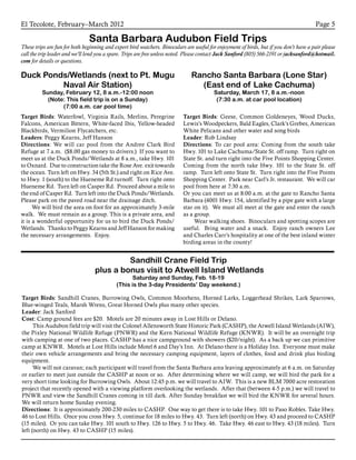 El Tecolote, February–March 2012 Page 5
Santa Barbara Audubon Field Trips
These trips are fun for both beginning and expert bird watchers. Binoculars are useful for enjoyment of birds, but if you don’t have a pair please
call the trip leader and we’ll lend you a spare. Trips are free unless noted. Please contact Jack Sanford (805) 566-2191 or jacksanford@hotmail.
com for details or questions.
Sandhill Crane Field Trip
plus a bonus visit to Atwell Island Wetlands
Saturday and Sunday, Feb. 18-19
(This is the 3-day Presidents’ Day weekend.)
Target Birds: Sandhill Cranes, Burrowing Owls, Common Moorhens, Horned Larks, Loggerhead Shrikes, Lark Sparrows,
Blue-winged Teals, Marsh Wrens, Great Horned Owls plus many other species.
Leader: Jack Sanford
Cost: Camp ground fees are $20. Motels are 20 minutes away in Lost Hills or Delano.
	 This Audubon field trip will visit the Colonel Allensworth State Historic Park (CASHP), the Atwell Island Wetlands (AIW),
the Pixley National Wildlife Refuge (PNWR) and the Kern National Wildlife Refuge (KNWR). It will be an overnight trip
with camping at one of two places. CASHP has a nice campground with showers ($20/night). As a back up we can primitive
camp at KNWR. Motels at Lost Hills include Motel 6 and Day’s Inn. At Delano there is a Holiday Inn. Everyone must make
their own vehicle arrangements and bring the necessary camping equipment, layers of clothes, food and drink plus birding
equipment.
	 We will not caravan; each participant will travel from the Santa Barbara area leaving approximately at 6 a.m. on Saturday
or earlier to meet just outside the CASHP at noon or so. After determining where we will camp, we will bird the park for a
very short time looking for Burrowing Owls. About 12:45 p.m. we will travel to AIW. This is a new BLM 7000 acre restoration
project that recently opened with a viewing platform overlooking the wetlands. After that (between 4-5 p.m.) we will travel to
PNWR and view the Sandhill Cranes coming in till dark. After Sunday breakfast we will bird the KNWR for several hours.
We will return home Sunday evening.
Directions: It is approximately 200-230 miles to CASHP. One way to get there is to take Hwy. 101 to Paso Robles. Take Hwy.
46 to Lost Hills. Once you cross Hwy. 5, continue for 18 miles to Hwy. 43. Turn left (north) on Hwy. 43 and proceed to CASHP
(15 miles). Or you can take Hwy. 101 south to Hwy. 126 to Hwy. 5 to Hwy. 46. Take Hwy. 46 east to Hwy. 43 (18 miles). Turn
left (north) on Hwy. 43 to CASHP (15 miles).
Duck Ponds/Wetlands (next to Pt. Mugu
Naval Air Station)
Sunday, February 12, 8 a.m.-12:00 noon
(Note: This field trip is on a Sunday)
(7:00 a.m. car pool time)
Target Birds: Waterfowl, Virginia Rails, Merlins, Peregrine
Falcons, American Bittern, White-faced Ibis, Yellow-headed
Blackbirds, Vermilion Flycatchers, etc.
Leaders: Peggy Kearns, Jeff Hanson
Directions: We will car pool from the Andree Clark Bird
Refuge at 7 a.m. ($8.00 gas money to drivers.) If you want to
meet us at the Duck Ponds/Wetlands at 8 a.m., take Hwy. 101
to Oxnard. Due to construction take the Rose Ave. exit towards
the ocean. Turn left on Hwy. 34 (5th St.) and right on Rice Ave.
to Hwy. 1 (south) to the Hueneme Rd turnoff. Turn right onto
Hueneme Rd. Turn left on Casper Rd. Proceed about a mile to
the end of Casper Rd. Turn left into the Duck Ponds/Wetlands.
Please park on the paved road near the drainage ditch.
	 We will bird the area on foot for an approximately 3-mile
walk. We must remain as a group. This is a private area, and
it is a wonderful opportunity for us to bird the Duck Ponds/
Wetlands. Thanks to Peggy Kearns and Jeff Hanson for making
the necessary arrangements. Enjoy.
Rancho Santa Barbara (Lone Star)
(East end of Lake Cachuma)
Saturday, March 17, 8 a.m.-noon
(7:30 a.m. at car pool location)
Target Birds: Geese, Common Goldeneyes, Wood Ducks,
Lewis’s Woodpeckers, Bald Eagles, Clark’s Grebes, American
White Pelicans and other water and song birds
Leader: Rob Lindsay
Directions: To car pool area: Coming from the south take
Hwy. 101 to Lake Cachuma/State St. off ramp. Turn right on
State St. and turn right into the Five Points Shopping Center.
Coming from the north take Hwy. 101 to the State St. off
ramp. Turn left onto State St. Turn right into the Five Points
Shopping Center. Park near Carl’s Jr. restaurant. We will car
pool from here at 7:30 a.m.
Or you can meet us at 8:00 a.m. at the gate to Rancho Santa
Barbara (4001 Hwy. 154, identified by a pipe gate with a large
star on it). We must all meet at the gate and enter the ranch
as a group.
	 Wear walking shoes. Binoculars and spotting scopes are
useful. Bring water and a snack. Enjoy ranch owners Lee
and Charles Carr’s hospitality at one of the best inland winter
birding areas in the county!
 