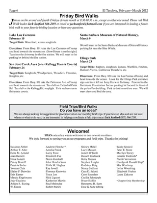 El Tecolote, February–March 2012Page 6
Friday Bird Walks
Join us on the second and fourth Fridays of each month at 8:30-10:30 a.m., except as otherwise noted. Please call Bird
Walk leader Jack Sanford 566-2191 or email at jacksanford@hotmail.com if you are interested in leading a future
bird walk to your favorite birding location or have any questions.
Field Trips/Bird Walks
Do you have an idea?
We are always looking for suggestion for places to visit on our monthly field trips. If you have an idea and are not sure
where or what to do next, or are interested in helping coordinate a field trip contact Jack Sanford (805) 566-2191.
Lake Los Carneros
February 10
Target Birds: Waterfowl, winter songbirds
Directions: From Hwy. 101 take the Los Carneros off ramp
and head towards the mountains. (Stow House is on the right.)
Turn into the driveway by the fire station. We will meet in the
parking lot behind the fire station.
San Jose Creek Area (near Kellogg Tennis Courts)
February 24
Target Birds: Songbirds, Woodpeckers, Thrashers, Thrushes,
Kinglets, etc.
Directions: From Hwy. l01 take the Patterson Ave. off ramp
and head towards the mountains. Turn left on Cathedral Oaks
Rd. Turn left at the Kellogg Rd. stoplight. Park and meet near
the tennis courts.
Santa Barbara Museum of Natural History.
March 9
We will meet in the Santa Barbara Museum of Natural History
parking lot near the Blue Whale.
Elings Park
March 23
Target Birds: Raptors, songbirds, Juncos, Warblers, Finches,
Hutton’s Vireos, California Thrashers, etc.
Directions: From Hwy. 101 take the Las Positas off ramp and
head towards the ocean. Look for the Elings Park entrance
sign and turn left on Jerry Harwin Parkway. Proceed to the
Battistone Foundation Soccer parking lot located in front of
the park office building. Park in that immediate area. We will
meet there and bird the area.
Suzanne Abbitt
Arthur T. Alter
Edna M. Arnold
Joan Barnett
Nina Baskett
Penny Braniff
Patricia Butler
Yvonne Chin
Elaine P. Detwiler
Erin Eamer
Marcia Engelmann
Judy Escalera
Arleen R. Euring
W. Evans
Andrew Fletcher*
Amelia Frank
Larry Frost
Elizabeth Fue
Norm Gutshall
John Hendrickson
Zelda M. Hughes
Ray Jewell
Florence Knowles
Tracy Lee
Nick Liguori
Katherine Martin
Paul Melendez
Robert Meloy
Shirley Miller
Lucy Musson
Jamell O’Toole
Russell Paulnock
Betty Popnoe
Stephen Ringler
Kathleen Roig
Nancy Saillant
Cara D. Salotti
Carol Saunders
Cecilia Schnepple
Bruce Scollin
Henryetta H. Scott
Dale & Judy Seborg
Sandy Sponcil
Peter E. Stone
Marilyn Torrey
Lovette Twobirds*
Nicole Vernstrom
Carolyn & Donald Vogt*
Mia Winthrop
Letha Woodring
Elizabeth Youker
Laura Zakaras
*Chapter Only Membership
Welcome!
SBAS extends a warm welcome to our newest members.
We look forward to seeing you at our programs and field trips. Thanks for joining!
 